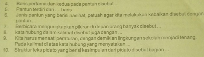 Baris pertama dan kedua pada pantun disebut ... 
5. Pantun terdiri dari .... baris 
6. Jenis pantun yang berisi nasihat, petuah agar kita melakukan kebaikan disebut dengan 
pantun ... 
7. Berbicara mengungkapkan pikiran di depan orang banyak disebut ... 
8. kata hubung dalam kalimat disebut juga dengan ... 
9. Kita harus menaati peraturan, dengan demikian lingkungan sekolah menjadi tenang. 
Pada kalimat di atas kata hubung yang menyatakan ... 
10. Struktur teks pidato yang berisi kesimpulan dari pidato disebut bagian ...