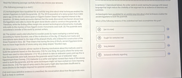 flead the fulkowing passage carefully before you choose your answers. in sentence 1 (reproduced below), the writer wants to evoid starting the passage with brked
(The following passage is a draft) language that might reduce the cretiblity of the agument for an sutience of historans and 
(1) Archaeologists have squabbled foi an awfully long time about what techniques enabled the scherdials
ancient Egyptians to build the pyramds. (2) The 2018 excavation of a ramp system from 4,500
years ago at the site of a stone quairy in Eqypt's Eastern Desert has reignited interest in the Archaeologists have squabbled for an awfully long time shout what rechnsques enabled the
question. (3) Many media accounts claimed that the newly discovered mechanism shows how ancient Egyphans to build the pyramd 
the Egyrtians were able to move the glart stone blocks used to construct the pyramedts. (4) Which of the following versions of the undertined sext best accomplishes this goal?
Therefors, while the finding offers iaight into ancient technological achievements, it actually
only adds to the myssery of how Egypt's iconic monuments were built. (5) The pyramads were
conudered a wonder of the world by ancient writers. (es it is mow)
(1) The system used a sled attached to wooden posts by ropes overlaying a central ramp.
according to Yannia Gourdon, one of the co-directors of the dig. (7) hearby tool marks and fought for centures over
inscriptions were dated to the reign of the pharaoh Khufs, who ondered the construction of the n
Greal Pyramid in Giza. (8) "That means that during the time of Khufu, ancient Egyptians knew
how to move huge blocks of stone using very steep slopes," Gourdon seys
(4) Other experts, however, adiise caution in drawing conclusions about the methods used to long debated
build the pyramids based on this discovery. (10) For one thing, the quarry where the ramp was
found was used to mine alabaster. (11) "It's a stretch to take an alabaster quarry and say this is
how the pyramida were buill, because the pyramids weren't built out of alabaster," says bickered endlessly regarding .
Fuypliologist Kara Cooney. (12) Alabaster is a softer and lighter mineral than many of the stones
used to build the pyraman, and the same techniques might not have worked on more imposing
stone blocks. (13) The type of ramp used in the quarry might also have been insufficlent to
move blocks to the heights required for pyramad construction.
built is liufy to continue (14) Lvil more definitive evidence is unearthed, the conversation about how the pyrsmits were