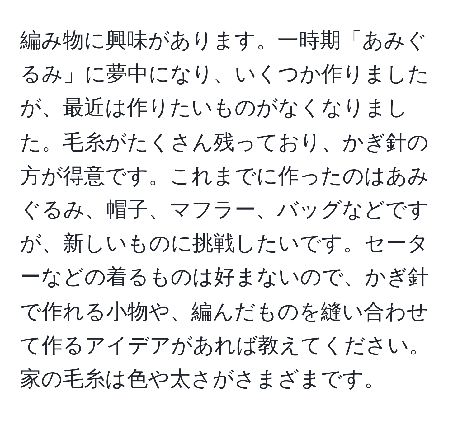 編み物に興味があります。一時期「あみぐるみ」に夢中になり、いくつか作りましたが、最近は作りたいものがなくなりました。毛糸がたくさん残っており、かぎ針の方が得意です。これまでに作ったのはあみぐるみ、帽子、マフラー、バッグなどですが、新しいものに挑戦したいです。セーターなどの着るものは好まないので、かぎ針で作れる小物や、編んだものを縫い合わせて作るアイデアがあれば教えてください。家の毛糸は色や太さがさまざまです。