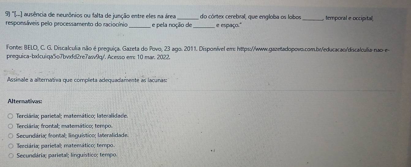 "[...] ausência de neurônios ou falta de junção entre eles na área _do córtex cerebral, que engloba os lobos_ , temporal e occipital,
responsáveis pelo processamento do raciocínio _e pela noção de_ e espaço."
Fonte: BELO, C. G. Discalculia não é preguiça. Gazeta do Povo, 23 ago. 2011. Disponível em: https://www.gazetadopovo.com.br/educacao/discalculia-nao-e-
preguica-bxlcuiqa5o7bvxfd2re7asv9q/. Acesso em: 10 mar. 2022.
Assinale a alternativa que completa adequadamente as lacunas:
Alternativas:
Terciária; parietal; matemático; lateralidade.
Terciária; frontal; matemático; tempo.
Secundária; frontal; linguístico; lateralidade.
Terciária; parietal; matemático; tempo.
Secundária; parietal; linguístico; tempo.