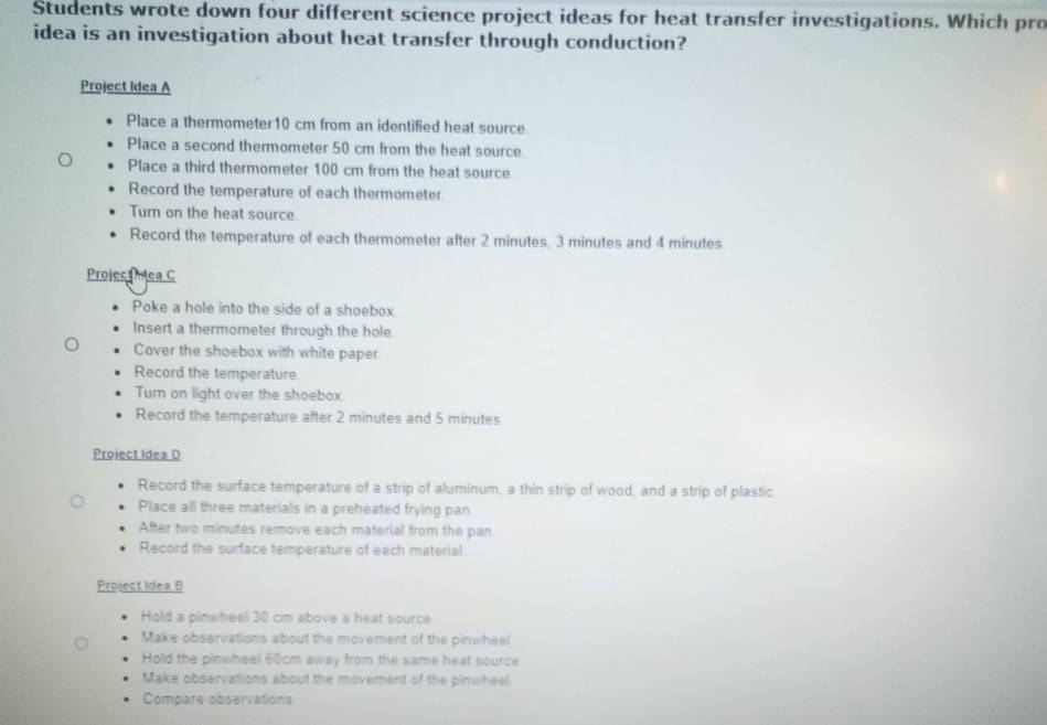 Students wrote down four different science project ideas for heat transfer investigations. Which pro
idea is an investigation about heat transfer through conduction?
Project Idea A
Place a thermometer10 cm from an identified heat source
Place a second thermometer 50 cm from the heat source
Place a third thermometer 100 cm from the heat source
Record the temperature of each thermometer
Turn on the heat source
Record the temperature of each thermometer after 2 minutes, 3 minutes and 4 minutes
Projectmea C
Poke a hole into the side of a shoebox
Insert a thermometer through the hole.
Cover the shoebox with white paper
Record the temperature
Turn on light over the shoebox.
Record the temperature after 2 minutes and 5 minutes
Proiect Idea D
Record the surface temperature of a strip of aluminum, a thin strip of wood, and a strip of plastic.
Place all three materials in a preheated frying pan
After two minutes remove each material from the pan
Record the surface temperature of each material
Project Idea B
Hold a pinwheel 30 cm above a heat source
Make observations about the movement of the pinwheel
Hold the pinwheel 60cm away from the same heat source
Make observations about the movement of the pinwheel
Compare observations