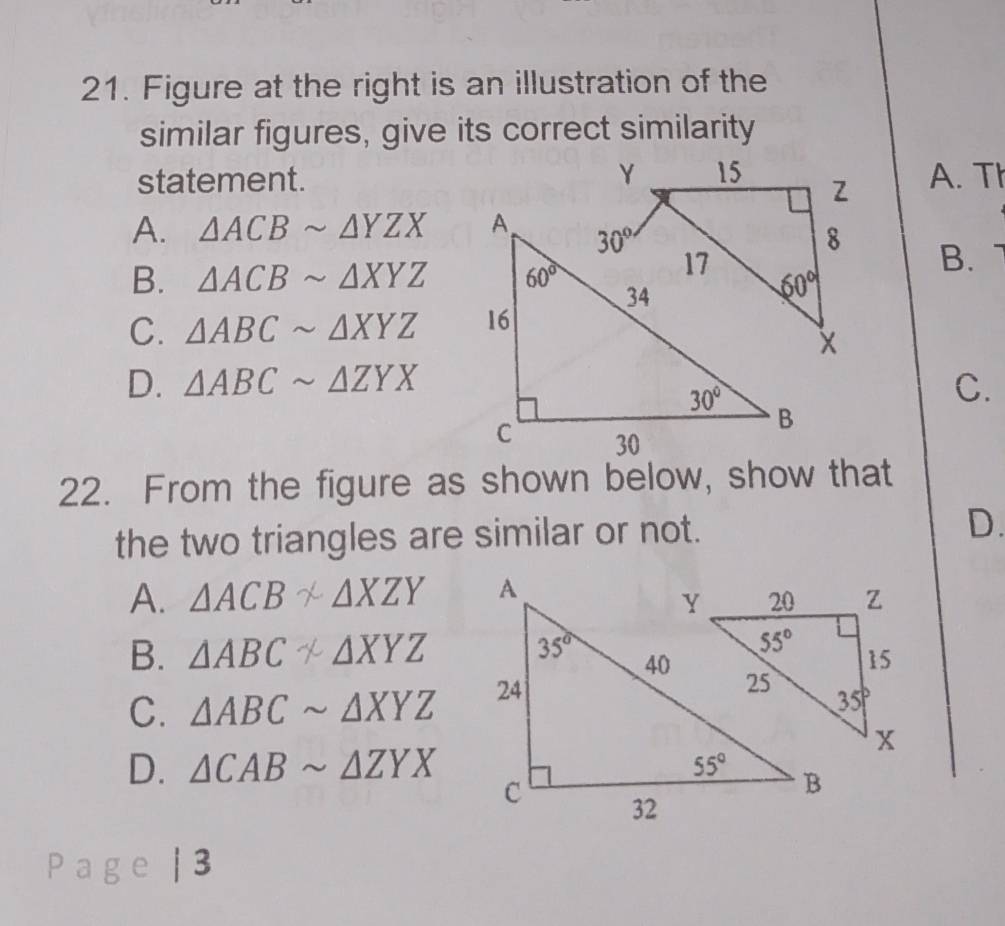 Figure at the right is an illustration of the
similar figures, give its correct similarity
statement. A. Th
A. △ ACBsim △ YZX
B.
B. △ ACBsim △ XYZ
C. △ ABCsim △ XYZ
D. △ ABCsim △ ZYX C.
22. From the figure as shown below, show that
the two triangles are similar or not. D.
A. △ ACB* △ XZY
B. △ ABCnot
C. △ ABCsim △ XYZ
D. △ CABsim △ ZYX
Page | 3