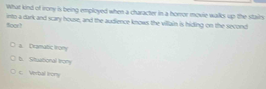 What kind of irony is being employed when a character in a horror movie walks up the stairs
into a dark and scary house, and the audience knows the villain is hiding on the second
floar?
a. Dramatic Irony
b. Situational Irony
c. Verbal Iirony