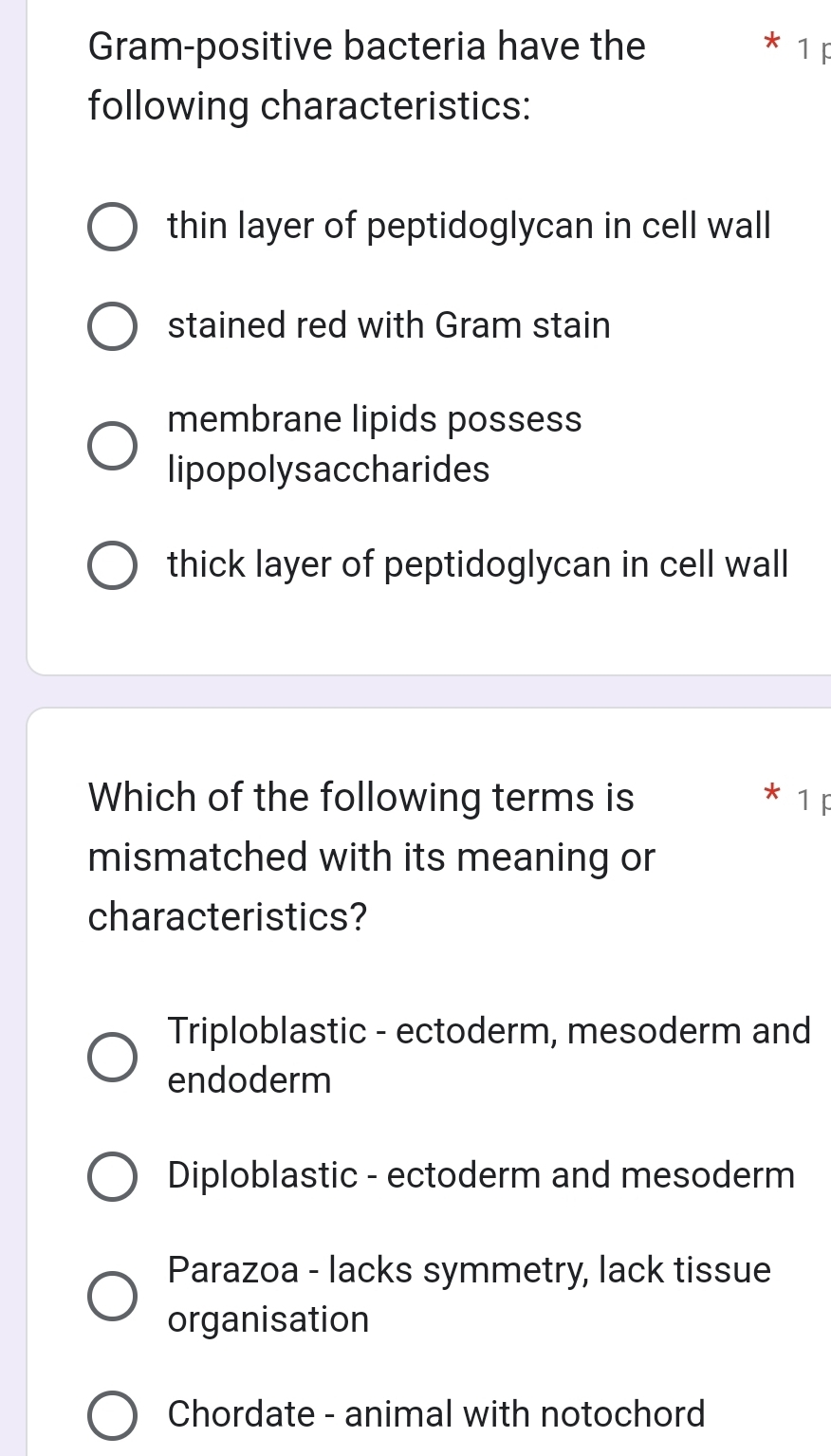 Gram-positive bacteria have the * 1 F
following characteristics:
thin layer of peptidoglycan in cell wall
stained red with Gram stain
membrane lipids possess
lipopolysaccharides
thick layer of peptidoglycan in cell wall
Which of the following terms is 1F
mismatched with its meaning or
characteristics?
Triploblastic - ectoderm, mesoderm and
endoderm
Diploblastic - ectoderm and mesoderm
Parazoa - lacks symmetry, lack tissue
organisation
Chordate - animal with notochord