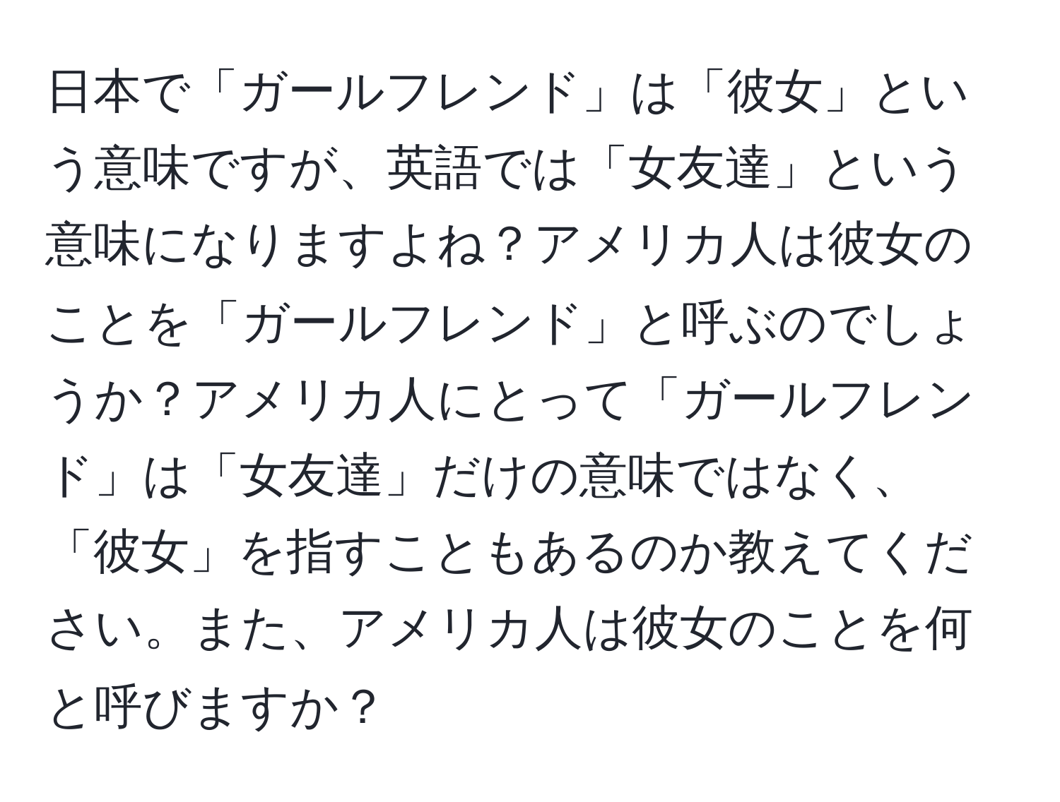 日本で「ガールフレンド」は「彼女」という意味ですが、英語では「女友達」という意味になりますよね？アメリカ人は彼女のことを「ガールフレンド」と呼ぶのでしょうか？アメリカ人にとって「ガールフレンド」は「女友達」だけの意味ではなく、「彼女」を指すこともあるのか教えてください。また、アメリカ人は彼女のことを何と呼びますか？