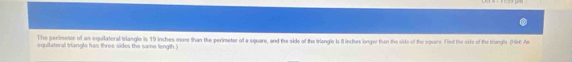 The perimeter of an equilateral triangle is 19 inches more than the perimeter of a square, and the side of the trangle is il inches lunger than the side of the oquere. Fed the sixie of the trangle. (Hr: An 
squilateral trangle has three sides the same length.)
