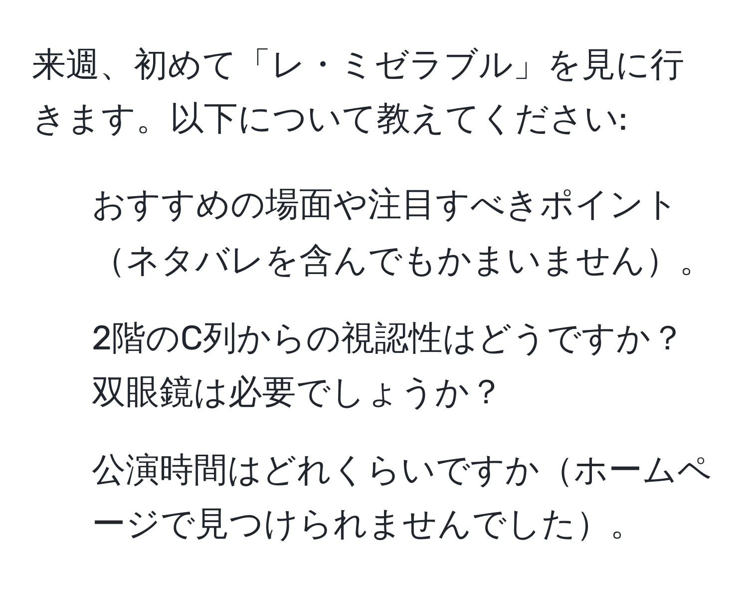 来週、初めて「レ・ミゼラブル」を見に行きます。以下について教えてください: 
1. おすすめの場面や注目すべきポイントネタバレを含んでもかまいません。 
2. 2階のC列からの視認性はどうですか？双眼鏡は必要でしょうか？ 
3. 公演時間はどれくらいですかホームページで見つけられませんでした。