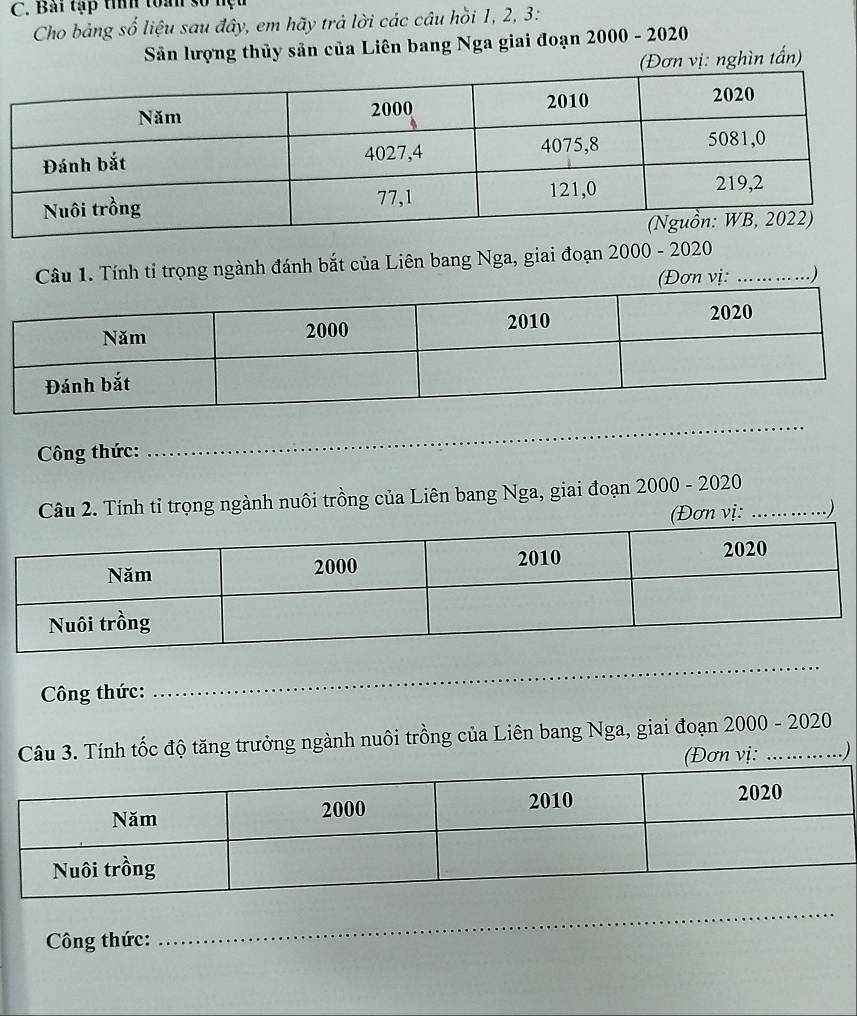 Bai tập tìíh toàn số hệu 
Cho bảng số liệu sau đây, em hãy trả lời các câu hồi 1, 2, 3 : 
Sân lượng thủy sản của Liên bang Nga giai đoạn 2000 - 2020 
(Đơn vị: nghìn tấn) 
Câu 1. Tính tỉ trọng ngành đánh bắt của Liên bang Nga, giai đoạn 2000 - 2020 
(Đơn vị: ....... ... ...) 
_ 
Công thức:_ 
_ 
Câu 2. Tính tỉ trọng ngành nuôi trồng của Liên bang Nga, giai đoạn 2000 - 2020_ 
(Đơn vi: ....... ...) 
_ 
Công thức:_ 
_ 
Câu 3. Tính tốc độ tăng trưởng ngành nuôi trồng của Liên bang Nga, giai đoạn 200 0 - 2020 
(Đơn vị: ..) 
Công thức: 
_