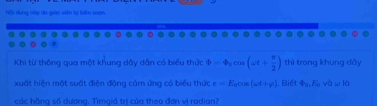 Nội dung này do giáo viên tự biên soạn. 
Khi từ thông qua một khung dây dăn có biểu thức varPhi =varPhi _0cos (omega t+ π /2 ) thì trong khung dây 
xuất hiện một suất điện động cảm ứng có biểu thức e=E_0cos (omega t+varphi ). Biết varPhi _0, E_0 và w là 
các hằng số dương. Tìmgiả trị của theo đơn vị radian?