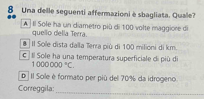 Una delle seguenti affermazioni è sbagliata. Quale?
A Il Sole ha un diametro più di 100 volte maggiore di
quello della Terra.
B Il Sole dista dalla Terra più di 100 milioni di km.
c Il Sole ha una temperatura superficiale di più di
1000000°C.
D II Sole è formato per più del 70% da idrogeno.
Correggila:
_