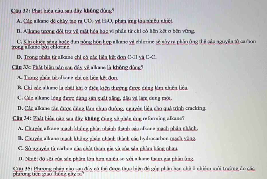 Phát biêu nào sau đây không đúng?
A. Các alkane dê cháy tạo ra CO_2 yà H_2O , phản ứng tỏa nhiêu nhiệt.
B. Alkane tượng đội trợ vệ mặt hóa học vì phân tử chỉ có liên kết σ bên vững.
C. Khi chiệu sáng hoặc đun nóng hôn hợp alkane và chlorine sẽ xảy ra phản ứng thê các nguyên tử carbon
trong alkane bởi chlorine.
D. Trong phân tử alkane chi có các liên kết đơn C-H yà C-C.
Câu 33: Phát biêu nào sau đây vệ alkane là không đúng?
A. Trong phân tử alkane chi có liên kết đơn.
B. Chỉ các alkane là chật khí ở điệu kiên thường được dùng làm nhiên liêu,
C. Các alkane lỏng được dùng sản xuất xăng, dâu và làm dung môi.
D. Các alkane răn được dùng làm nhưa đường, nguyên liệu cho quá trình cracking.
Câu 34: Phát biêu nào sau đây không đúng vệ phản ứng reforming alkane?
A. Chuyện alkane mạch không phân nhánh thành các alkane mạch phân nhánh.
B. Chuyên alkane mạch không phân nhánh thành các hydrocarbon mạch vòng.
C. Sộ nguyên tử carbon của chật tham gia và của sản phâm băng nhau.
D. Nhiệt độ sôi của sản phâm lớn hơn nhiệu so với alkane tham gia phản ứng.
Câu 35: Phương pháp nào sau đây có thê được thực hiện đê góp phân hạn chê ô nhiêm môi trường do các
phương tiên giao thông gây ra?