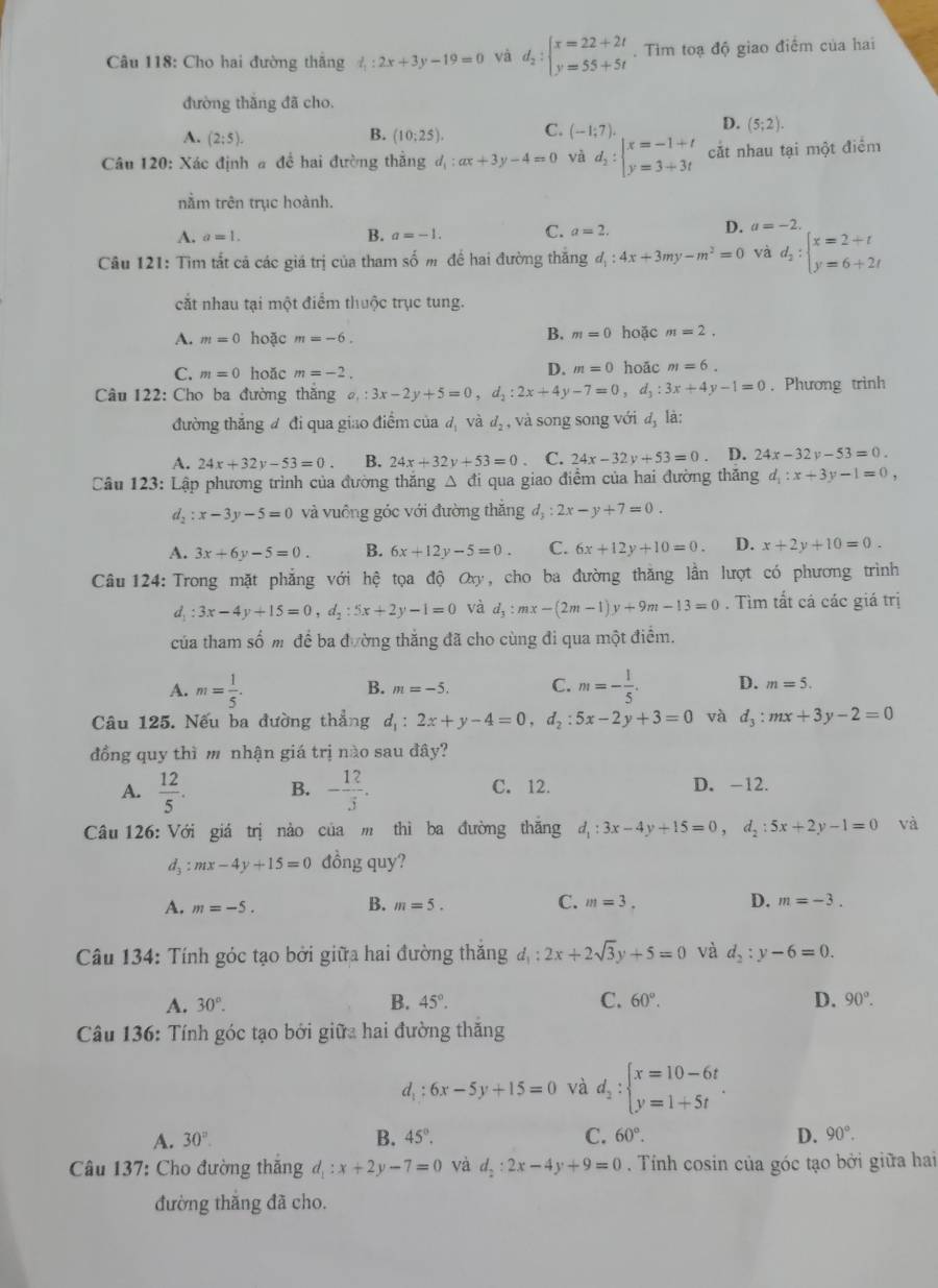 Cho hai đường thắng l_1:2x+3y-19=0 và d_2:beginarrayl x=22+2t y=55+5tendarray.. Tìm toạ độ giao điểm của hai
đường thắng đã cho.
A. (2:5). (10;25). C. (-1;7). D. (5;2).
B.
Câu 120: Xác định a đề hai đường thẳng d_1:ax+3y-4=0 và d_2:beginvmatrix x=-1+t y=3+3tendvmatrix cắt nhau tại một điểm
nằm trên trục hoành.
A. a=1. B. a=-1. C. a=2.
D. a=-2.
Câu 121: Tìm tắt cả các giá trị của tham số m để hai đường thăng d_1:4x+3my-m^2=0 và d_2:beginarrayl x=2+t y=6+2tendarray.
cắt nhau tại một điểm thuộc trục tung.
B. m=0
A. m=0 hoặc m=-6. hoặc m=2.
D. m=0
C. m=0 hoǎc m=-2. hoāc m=6.
Câu 122: Cho ba đường thắng a_1:3x-2y+5=0,d_2:2x+4y-7=0,d_3:3x+4y-1=0. Phương trình
đường thắng đ đi qua giao điểm của đ và d_2 , và song song với d_3 là
A. 24x+32y-53=0 B. 24x+32y+53=0 、 C. 24x-32y+53=0. D. 24x-32y-53=0.
Câu 123: Lập phương trình của đường thăng △ đi qua giao điểm của hai đường thăng d_1:x+3y-1=0,
d_2:x-3y-5=0 và vuông góc với đường thắng d_3:2x-y+7=0.
A. 3x+6y-5=0. B. 6x+12y-5=0. C. 6x+12y+10=0. D. x+2y+10=0.
Câu 124: Trong mặt phẳng với hệ tọa độ Oxy, cho ba đường thăng lần lượt có phương trình
d_1:3x-4y+15=0,d_2:5x+2y-1=0 và d_3:mx-(2m-1)y+9m-13=0. Tìm tắt cá các giá trị
của tham số m để ba đường thắng đã cho cùng đi qua một điểm.
B. m=-5. C.
A. m= 1/5 . m=- 1/5 . D. m=5.
Câu 125. Nếu ba đường thẳng d_1:2x+y-4=0,d_2:5x-2y+3=0 và d_3:mx+3y-2=0
đồng quy thì m nhận giá trị nào sau đây?
A.  12/5 . B. - 12/3 . C. 12. D. -12.
Câu 126: Với giá trị nào của m thì ba đường thăng d_1:3x-4y+15=0,d_2:5x+2y-1=0 vhat a
d_3:mx-4y+15=0 đồng quy?
B.
C.
A. m=-5. m=5. m=3. D. m=-3.
Câu 134: Tính góc tạo bởi giữa hai đường thăng d_1:2x+2sqrt(3)y+5=0 và d_2:y-6=0.
D.
A. 30°. B. 45°. C. 60°. 90°.
Câu 136: Tính góc tạo bởi giữa hai đường thăng
d_1: 6x-5y+15=0 và d_2:beginarrayl x=10-6t y=1+5tendarray. .
A. 30°. B. 45°. C. 60°. D. 90°.
Câu 137: Cho đường thắng d_1:x+2y-7=0 và d_2:2x-4y+9=0. Tính cosin của góc tạo bởi giữa hai
đường thắng đã cho.