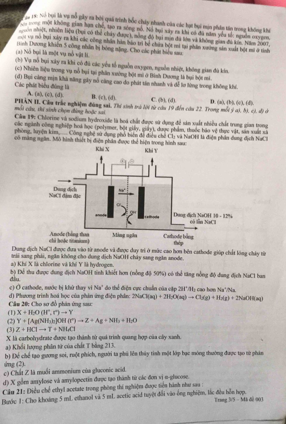 ăn 18: Nổ bụi là vụ nổ gây ra bởi quá trình bốc cháy nhanh của các hạt bụi mịn phân tần trong không khí
Nen trong một không gian hạn chế, tạo ra sóng nổ. Nổ bụi xảy ra khi có đủ năm yếu tố: nguồn oxygen,
nguồn nhiệt, nhiên liệu (bụi có thể cháy được), nồng độ bụi mịn đủ lớn và không gian đủ kín. Năm 2007,
một vụ nổ bụi xảy ra khi các công nhân hàn bảo trì bể chứa bột mì tại phân xưởng sản xuất bột mì ở tinh
Bình Dương khiến 5 công nhân bị bỏng nặng. Cho các phát biểu sau:
(a) Nổ bụi là một vụ nổ vật li.
(b) Vụ nổ bụi xảy ra khi có đù các yếu tố nguồn oxygen, nguồn nhiệt, không gian đủ kín.
(c) Nhiên liệu trong vụ nổ bụi tại phân xưởng bột mì ở Bình Dương là bụi bột mi.
(d) Bụi càng mìn khả năng gây nổ càng cao do phát tán nhanh và dễ lơ lừng trong không khí.
Các phát biểu đúng là
A. (a), (c), (d). B. (c), (d). C. (b), (d). D. (a), (b), (c), (d).
PHÀN II. Câu trắc nghiệm đúng sai. Thí sinh trả lời từ câu 19 đến câu 22. Trong mỗi ý a), b), c), d) ở
mỗi câu, thi sinh chọn đủng hoặc sai.
Câu 19: Chlorine và sodium hydroxide là hoá chất được sử dụng để sản xuất nhiều chất trung gian trong
các ngành công nghiệp hoá học (polymer, bột giấy, giấy), dược phẩm, thuốc bảo vệ thực vật, sản xuất xả
phòng, luyện kim,.... Công nghệ sử dụng phổ biển để điều chế Cl_2 và NaOH là điện phân dung dịch NaCl
có màng ngăn. Mô hình thiết bị điện phân được thể hiện trong hình sau:
Dung dịch NaCl được đưa vào từ anode và được duy trì ở mức cao hơn bên cathode giúp chất lỏng chảy từ
trải sang phải, ngăn không cho dung dịch NaOH chảy sang ngăn anode.
a) Khí X là chlorine và khí Y là hydrogen.
b) Đề thu được dung dịch NaOH tinh khiết hơn (nồng độ 50%) có thể tăng nồng độ dung dịch NaCl ban
đầu.
c) Ở cathode, nước bị khử thay vì Na* do thế điện cực chuẩn của cặp 2H^+/H_2 cao hơn Na*/Na.
d) Phương trình hoá học của phản ứng điện phân: 2NaCl(aq)+2H_2O(aq)to Cl_2(g)+H_2(g)+2NaOH(aq)
Câu 20: Cho sơ đồ phản ứng sau:
(1) X+H_2O(H^+,t°)to Y
(2) Y+[Ag(NH_3)_2]OH(t°)to Z+Ag+NH_3+H_2O
(3) Z+HClto T+NH_4Cl
X là carbohydrate được tạo thành từ quá trình quang hợp của cây xanh.
a) Khối lượng phân tử của chất T bằng 213.
b) Để chế tạo gương soi, ruột phích, người ta phủ lên thủy tinh một lớp bạc mỏng thường được tạo từ phản
ứng (2).
c) Chất Z là muối ammonium của gluconic acid.
d) X gồm amylose và amylopectin được tạo thành từ các đơn vị α-glucose.
Câu 21: Điều chế ethyl acetate trong phòng thí nghiệm được tiến hành như sau :
Bước 1: Cho khoảng 5 mL ethanol và 5 mL acetic acid tuyệt đối vào ống nghiệm, lắc đều hỗn hợp.
Trang 3/5 - Mã đề 003