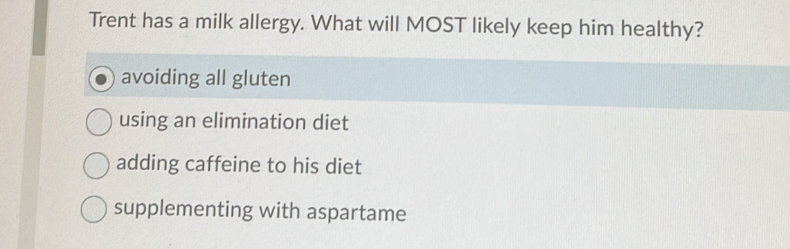 Trent has a milk allergy. What will MOST likely keep him healthy?
avoiding all gluten
using an elimination diet
adding caffeine to his diet
supplementing with aspartame