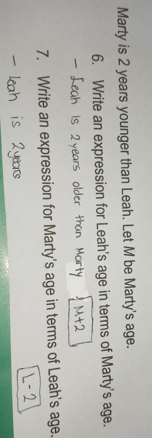 Marty is 2 years younger than Leah. Let M be Marty's age. 
6. Write an expression for Leah's age in terms of Marty's age. 
7. Write an expression for Marty's age in terms of Leah's age.
