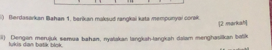 Berdasarkan Bahan 1, berikan maksud rangkai kata mempunyai corak. 
[2 markah] 
ii) Dengan merujuk semua bahan, nyatakan langkah-langkah daiam menghasilkan batik 
lukis dan batik blok.