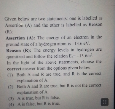 Given below are two statements: one is labelled as
Assertion (A) and the other is labelled as Reason
(R):
Assertion (A): The energy of an electron in the
ground state of a hydrogen atom is −13.6 eV.
Reason (R): The energy levels in hydrogen are
quantized and follow the relation E_n=-13.6/n^2. 
In the light of the above statements, choose the
correct answer from the options given below:
(1) Both A and R are true, and R is the correct
explanation of A.
(2) Both A and R are true, but R is not the correct
explanation of A.
(3) A is true, but R is false.
(4) A is false, but R is true. ::