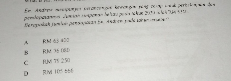 what
En. Andrew mempunyai perancangan kewangan yang cekap untuk perbelanjaan dan
pendapatannya. Jumlah simpanan beliau pada tahun 2020 ialah RM 6340.
Berapakah jumlah pendapatan En. Andrew pada tahun tersebut?
A RM 63 400
B RM 76 080
C RM 79 250
D RM 105 666