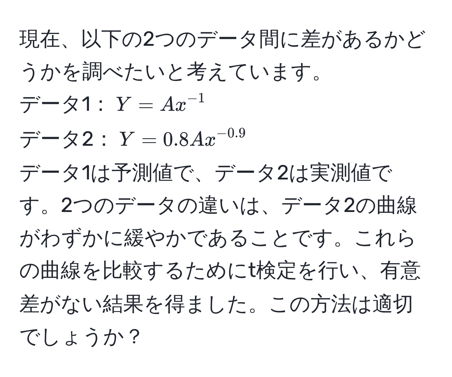 現在、以下の2つのデータ間に差があるかどうかを調べたいと考えています。  
データ1：$Y = A x^(-1)$  
データ2：$Y = 0.8 A x^(-0.9)$  
データ1は予測値で、データ2は実測値です。2つのデータの違いは、データ2の曲線がわずかに緩やかであることです。これらの曲線を比較するためにt検定を行い、有意差がない結果を得ました。この方法は適切でしょうか？