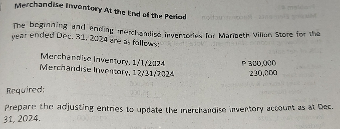 Merchandise Inventory At the End of the Period 
The beginning and ending merchandise inventories for Maribeth Villon Store for the 
year ended Dec. 31, 2024 are as follows: 
Merchandise Inventory, 1/1/2024
P 300,000
Merchandise Inventory, 12/31/2024
230,000
Required: 
Prepare the adjusting entries to update the merchandise inventory account as at Dec. 
31, 2024.