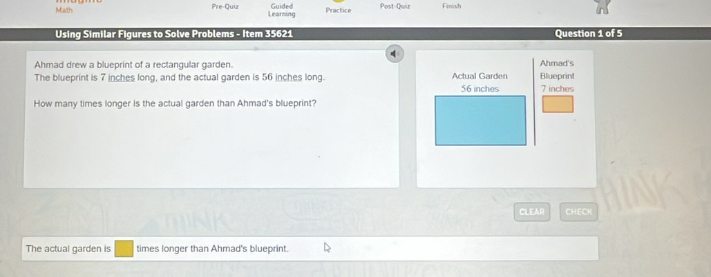 Math Pre-Quiz Learning Guided Practice Post-Quiz Finish 
Using Similar Figures to Solve Problems - Item 35621 Question 1 of 5 
Ahmad drew a blueprint of a rectangular garden. Ahmad's 
The blueprint is 7 inches long, and the actual garden is 56 inches long. Actual Garden Blueprint
56 inches 7 inches
How many times longer is the actual garden than Ahmad's blueprint? 
CLEAR CHECK 
The actual garden is times longer than Ahmad's blueprint.