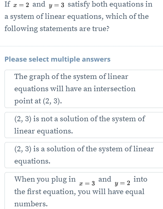 If x=2 and y=3 satisfy both equations in
a system of linear equations, which of the
following statements are true?
Please select multiple answers
The graph of the system of linear
equations will have an intersection
point at (2,3).
(2,3) is not a solution of the system of
linear equations.
(2,3) is a solution of the system of linear
equations.
When you plug in x=3 and y=2 into
the first equation, you will have equal
numbers.