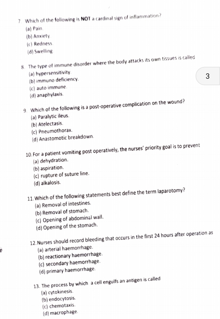 Which of the following is NOT a cardinal sign of inflammation?
(a) Pain.
(b) Anxiety
(c) Redness.
(d) Swelling
8. The type of immune disorder where the body attacks its own tissues is called
(a) hypersensitivity.
(b) immuno deficiency.
3
(c) auto immune.
(d) anaphylaxis.
9. Which of the following is a post-operative complication on the wound?
(a) Paralytic ileus.
(b) Atelectasis.
(c) Pneumothorax.
(d) Anastomotic breakdown.
10. For a patient vomiting post operatively, the nurses’ priority goal is to prevent
(a) dehydration.
(b) aspiration.
(c) rupture of suture line.
(d) alkalosis.
11.Which of the following statements best define the term laparotomy?
(a) Removal of intestines.
(b) Removal of stomach.
(c) Opening of abdominal wall.
(d) Opening of the stomach.
12. Nurses should record bleeding that occurs in the first 24 hours after operation as
(a) arterial haemorrhage.
(b) reactionary haemorrhage.
(c) secondary haemorrhage.
(d) primary haemorrhage.
13. The process by which a cell engulfs an antigen is called
(a) cytokinesis.
(b) endocytosis.
(c) chemotaxis.
(d) macrophage.