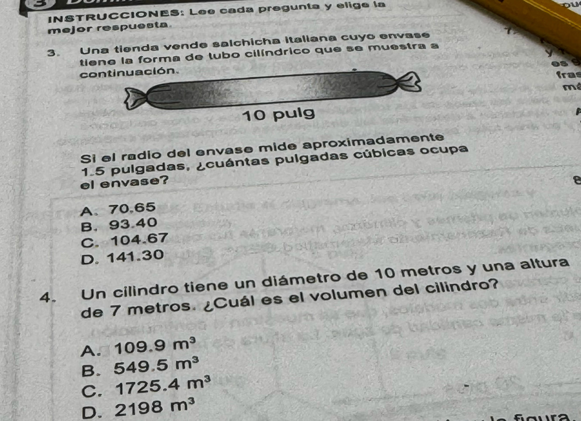 INSTRUCCIONES: Leo cada pregunta y elige la
mejor respuesta
3. Una tienda vende salchicha italiana cuyo envase
tiene la forma de tubo cilíndrico que se muestra a
continuación.
tras
mé
10 pulg
Si el radio del envase mide aproximadamente
1.5 pulgadas, ¿cuántas pulgadas cúbicas ocupa
el envase?
A、 70.65 2
B. 93.40
C. 104.67
D. 141.30
4. Un cilindro tiene un diámetro de 10 metros y una altura
de 7 metros. ¿Cuál es el volumen del cilindro?
A. 109.9m^3
B. 549.5m^3
C. 1725.4m^3
D. 2198m^3