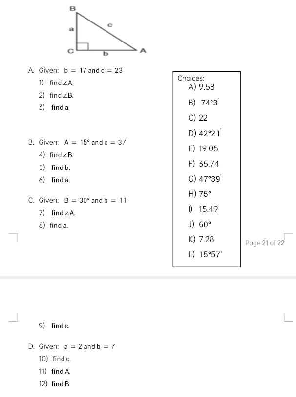 Given: b=17 and c=23
1) find ∠ A. Choices:
A) 9.58
2) find ∠ B. 
3) find a.
B) 74°3
C) 22
D) 42°21
B. Given: A=15° and c=37
E) 19.05
4) find ∠ B. 
5) find b. F) 35.74
6) find a. G) 47°39'
H) 75°
C. Given: B=30° and b=11
7) find ∠ A. I 15.49
8) find a.
J) 60°
K) 7.28 Page 21 of 22
L) 15°57'
9) find c.
D. Given: a=2 and b=7
10) find c.
11) find A.
12) find B.