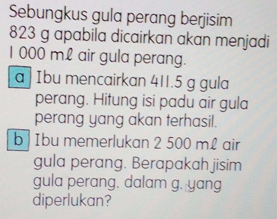 Sebungkus gula perang berjisim
823 g apabila dicairkan akan menjadi
1 000 mL air gula perang. 
a Ibu mencairkan 411.5 g gula 
perang. Hitung isi padu air gula 
perang yang akan terhasil. 
b | Ibu memerlukan 2 500 m£ air 
gula perang. Berapakah jisim 
gula perang. dalam g. yang 
diperlukan?