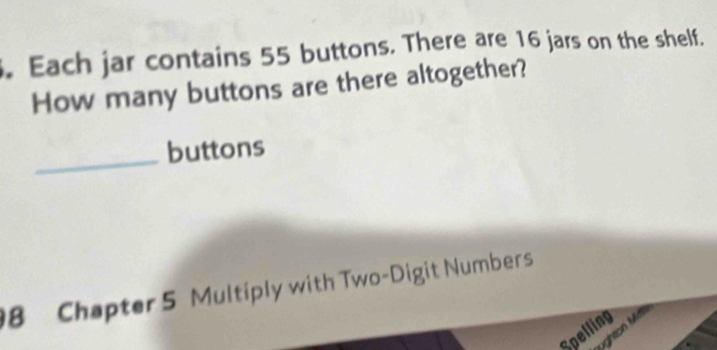 Each jar contains 55 buttons. There are 16 jars on the shelf. 
How many buttons are there altogether? 
_buttons 
8 Chapter 5 Multiply with Two-Digit Numbers 
Spelling 
ughton Mil