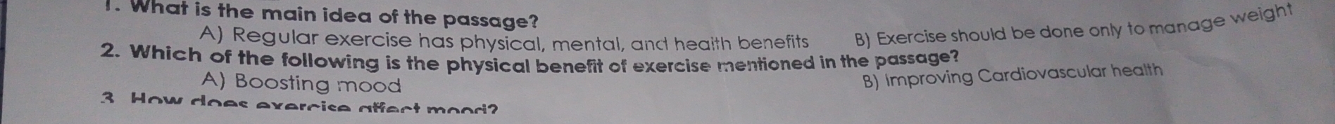 What is the main idea of the passage?
A) Regular exercise has physical, mental, and heaith benefits B) Exercise should be done only to manage weight
2. Which of the following is the physical benefit of exercise mentioned in the passage?
A) Boosting mood
B) Improving Cardiovascular health
3 How does exercise affect mood