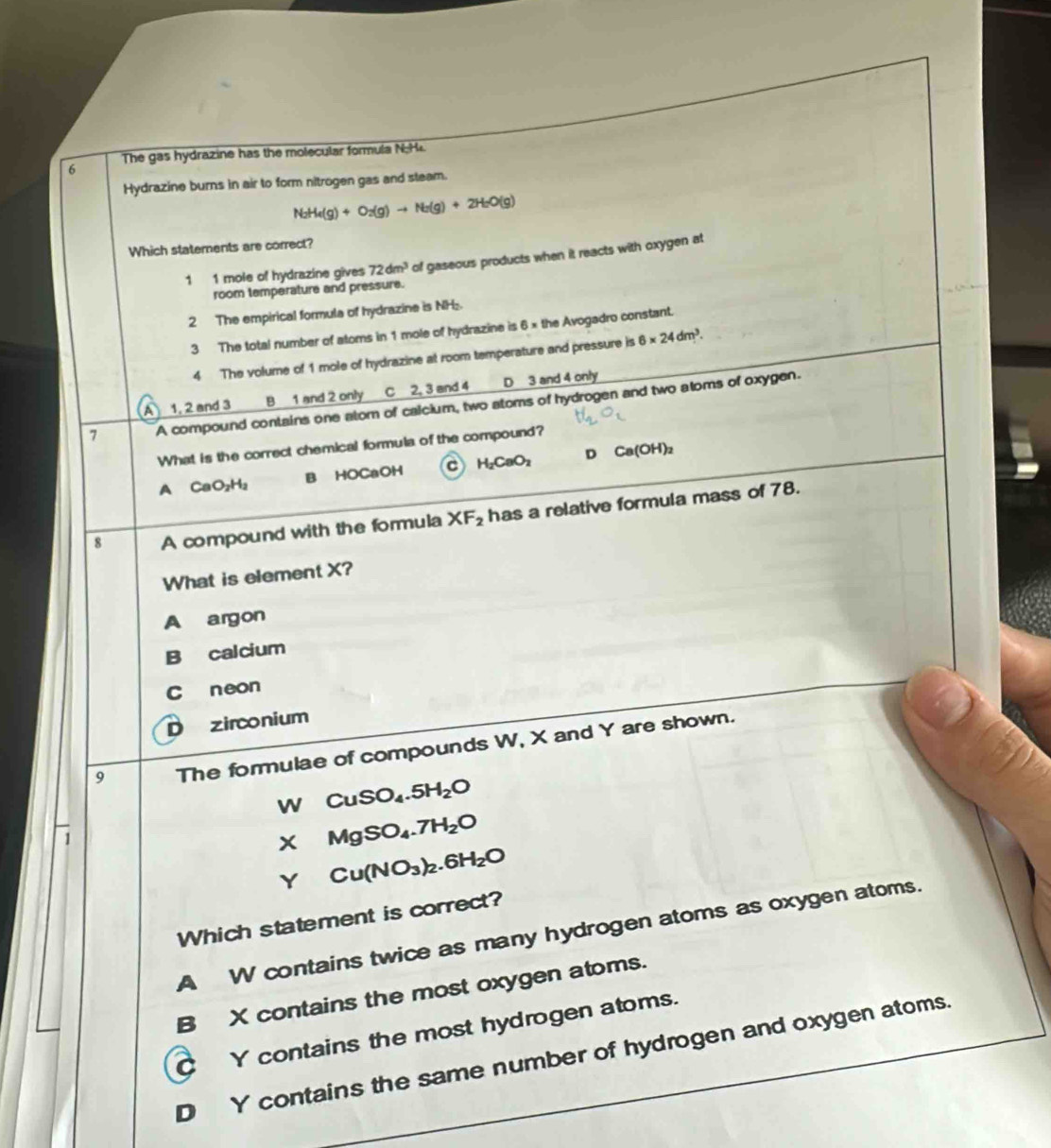 The gas hydrazine has the molecular formula N 
Hydrazine burns in air to form nitrogen gas and steam.
N_2H_4(g)+O_2(g)to N_2(g)+2H_2O(g)
Which statements are correct?
1 1 mole of hydrazine gives 72dm^3 of gaseous products when it reacts with oxygen at
room temperature and pressure.
2 The empirical formula of hydrazine is NH.
3 The total number of atoms in 1 mole of hydrazine is 6 × the Avogadro constant.
4 The volume of 1 mole of hydrazine at room temperature and pressure is 6* 24dm^3.
A 1, 2 and 3 B 1 and 2 only C 2, 3 and 4 D 3 and 4 only
1 A compound contains one atom of calcium, two atoms of hydrogen and two aloms of oxygen.
What is the correct chemical formula of the compound?
A₹ CaO_2H_2 B HOCaOH c H_2CaO_2 D Ca(OH)_2
8 A compound with the formula XF_2 has a relative formula mass of 78.
What is element X?
A argon
B calcium
C neon
D zirconium
9 The formulae of compounds W, X and Y are shown.
WCuSO_4.5H_2O
1
XMgSO_4.7H_2O
YCu(NO_3)_2.6H_2O
Which statement is correct?
A W contains twice as many hydrogen atoms as oxygen atoms.
B X contains the most oxygen atoms.
C Y contains the most hydrogen atoms.
D Y contains the same number of hydrogen and oxygen atoms