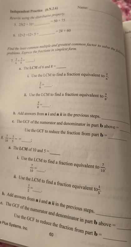 Independent Practice (6,N,2,6) Name:_ 
Rewrite using the distributive property. 
_
=50+75
5. 25(2+3)^circ 
_
=24+60
6. 12* 2+12* 5=
Ind 
Find the least common multiple and greatest common factor to solve the follow 
problems. Express the fractions in simplest form. 
7.  2/6 + 3/8 = _ ; 
a. The LCM of 6 and 8= _ 
i. Use the LCM to find a fraction equivalent to  2/6 .
 2/6 = _ 1 
ii. Use the LCM to find a fraction equivalent to  3/8 . 
_  3/8 =
_ 
b. Add answers from a i and a ii in the previous steps. 
_ 
e. The GCF of the numerator and denominator in part b above = 
_ 
Use the GCF to reduce the fraction from part b=
8.  7/10 - 1/5 -= _ _; 
_ 
a. The LCM of 10 and 5=
i. Use the LCM to find a fraction equivalent to  7/10 .
 7/10 =. 
ii. Use the LCM to find a fraction equivalent to  1/5 .
 1/5 =. 
b. Add answers from a i and aii in the previous steps. 
_ 
. The GCF of the numerator and denominator in part b above = 
_ 
Plus Systems, Inc. Use the GCF to reduce the fraction from part b=
60