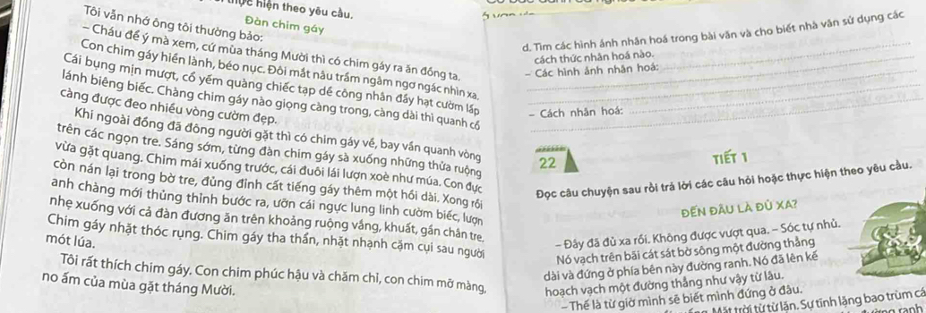 thực hiện theo yêu cầu.
     
Đàn chim gáy
Tôi vẫn nhớ ông tôi thường bảo:
d. Tìm các hình ánh nhân hoá trong bài văn và cho biết nhà văn sử dụng các
- Cháu đề ý mà xem, cứ mùa tháng Mười thì có chim gáy ra ăn đồng ta. - Các hình ảnh nhân hoả:
cách thức nhân hoá nào.
Con chim gáy hiển lành, béo nục. Đôi mắt nâu trầm ngâm ngơ ngác nhìn xa,_
Cái bụng mịn mượt, cổ yếm quảng chiếc tạp dề công nhân đầy hạt cườm lấp __- Cách nhân hoá:
lánh biêng biếc. Chàng chim gáy nào giọng càng trong, càng dài thì quanh có__
càng được đeo nhiều vòng cườm đẹp.
Khi ngoài đồng đã đông người gặt thì có chim gáy về, bay vần quanh vòng 22
trên các ngọn tre. Sáng sớm, từng đàn chim gáy sà xuống những thửa ruộng
tiết 1
vừa gặt quang. Chim mái xuống trước, cái đuôi lái lượn xoè như múa. Con đực
Đọc câu chuyện sau rồi trả lời các câu hỏi hoặc thực hiện theo yêu cầu.
còn nán lại trong bờ tre, đủng đỉnh cất tiếng gáy thêm một hồi dài. Xong rồi
anh chàng mới thủng thỉnh bước ra, ưỡn cái ngực lung linh cườm biếc, lượn
đến đầU là đủ XA?
nhẹ xuống với cả đàn đương ăn trên khoảng ruộng vắng, khuất, gần chân tre
- Đây đã đủ xa rối. Không được vượt qua. - Sóc tự nhủ.
mót lúa. Chim gáy nhặt thóc rụng. Chim gáy tha thần, nhặt nhạnh cặm cụi sau người
Nó vạch trên bãi cát sát bờ sông một đường thẳng
dài và đứng ở phía bên này đường ranh. Nó đã lên kế
Tôi rất thích chim gáy. Con chim phúc hậu và chăm chỉ, con chim mỡ màng,
no ấm của mùa gặt tháng Mười. hoạch vạch một đường thắng như vậy từ lâu.
-  Thế là từ giờ mình sẽ biết mình đứng ở đâu.
Mặt trời từ từ lăn. Sự tĩnh lặng bao trùm cá