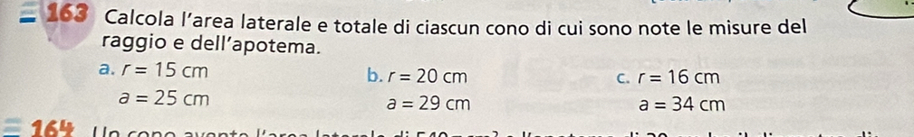 163 Calcola l’area laterale e totale di ciascun cono di cui sono note le misure del
raggio e dell’apotema.
a. r=15cm b. r=20cm
C. r=16cm
a=25cm
a=29cm
a=34cm
16