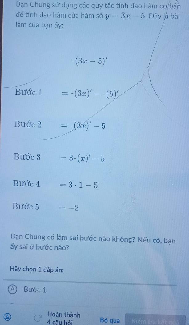 Bạn Chung sử dụng các quy tắc tính đạo hàm cơ/bản 
để tính đạo hàm của hàm số y=3x-5. Đây là bài 
làm của bạn ấy:
-(3x-5)'
Bước 1 =-(3x)'--(5)'
Bước 2 =-(3x)'-5
Bước 3 =3-(x)'-5
Bước 4 =3· 1-5
Bước 5 =-2
Bạn Chung có làm sai bước nào không? Nếu có, bạn 
ấy sai ở bước nào? 
Hãy chọn 1 đáp án: 
A  Bước 1 
Hoàn thành 
4 câu hỏi Bỏ qua Kiểm tra kết qu