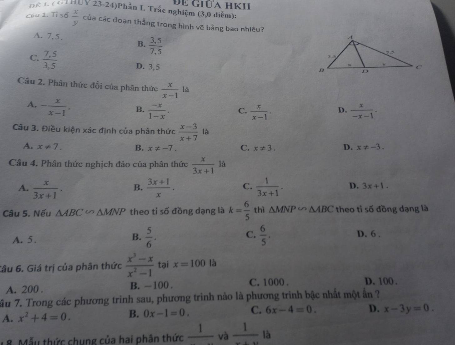 đE Giữa hKII
Để 1. ( GTHUY 23-24)Phần I. Trắc nghiệm (3,0 điểm):
câu 1. Tỉ số  x/y  của các đoạn thắng trong hình vẽ bằng bao nhiêu?
A. 7,5.
B.  (3,5)/7,5 
C.  (7,5)/3,5 
D. 3,5 
Câu 2. Phân thức đối của phân thức  x/x-1  là
A. - x/x-1 .
B.  (-x)/1-x .  x/x-1 .  x/-x-1 .
C.
D.
Câu 3. Điều kiện xác định của phân thức  (x-3)/x+7  là
A. x!= 7. B. x!= -7. C. x!= 3. D. x!= -3.
Câu 4. Phân thức nghịch đảo của phân thức  x/3x+1  là
A.  x/3x+1 .  (3x+1)/x .  1/3x+1 .
B.
C.
D. 3x+1.
Câu 5. Nếu △ ABC∽ △ MNP theo tỉ số đồng dạng là k= 6/5  thì △ MNP∽ △ ABC theo tỉ số đồng dạng là
A. 5.
C.
B.  5/6 .  6/5 . D. 6 .
Câu 6. Giá trị của phân thức  (x^3-x)/x^2-1  tại x=100 là
A. 200 .
B. -100 . C. 1000 . D. 100 .
ầu 7. Trong các phương trình sau, phương trình nảo là phương trình bậc nhất một ẩn ?
B. 0x-1=0.
C. 6x-4=0.
A. x^2+4=0. D. x-3y=0.
18. Mẫu thức chung của hai phân thức frac 1 và  1/x+y  là