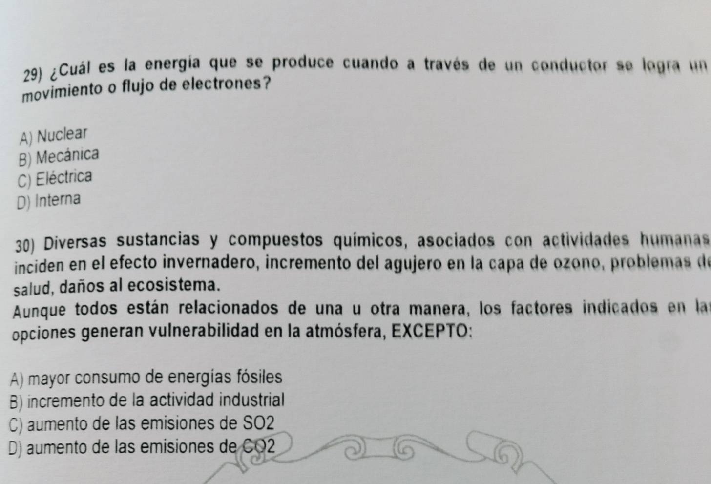 ¿Cuál es la energía que se produce cuando a través de un conductor se logra un
movimiento o flujo de electrones?
A) Nuclear
B) Mecánica
C) Eléctrica
D) Interna
30) Diversas sustancias y compuestos químicos, asociados con actividades humanas
inciden en el efecto invernadero, incremento del agujero en la capa de ozono, problemas de
salud, daños al ecosistema.
Aunque todos están relacionados de una u otra manera, los factores indicados en las
opciones generan vulnerabilidad en la atmósfera, EXCEPTO:
A) mayor consumo de energías fósiles
B) incremento de la actividad industrial
C) aumento de las emisiones de SO2
D) aumento de las emisiones de CO2