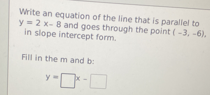 Write an equation of the line that is parallel to
y=2x-8 and goes through the point (-3,-6), 
in slope intercept form. 
Fill in the m and b :
y=□ x-□