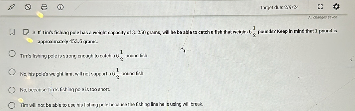 Target due: 2/9/24
All changes saved
3. If Tim's fishing pole has a weight capacity of 3, 250 grams, will he be able to catch a fish that weighs 6 1/2  pounds? Keep in mind that 1 pound is
approximately 453.6 grams.
Tim's fishing pole is strong enough to catch a 6 1/2  pound fish.
No, his pole's weight limit will not support a 6 1/2 - pound fish.
No, because Tim's fishing pole is too short.
Tim will not be able to use his fishing pole because the fishing line he is using will break.