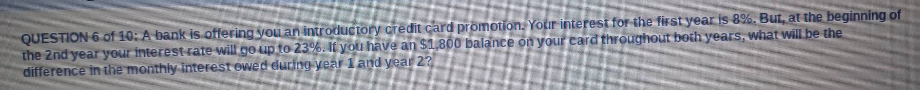 of 10: A bank is offering you an introductory credit card promotion. Your interest for the first year is 8%. But, at the beginning of 
the 2nd year your interest rate will go up to 23%. If you have an $1,800 balance on your card throughout both years, what will be the 
difference in the monthly interest owed during year 1 and year 2?