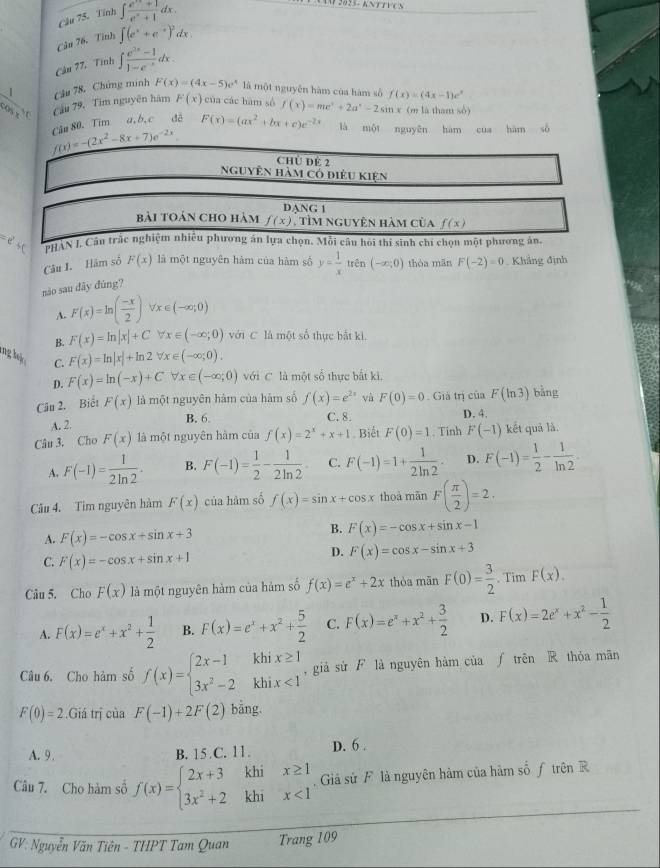 Cầu 75. Tỉnh ∈t  (e^x+1)/e^x+1 dx.
Cầu 76. Tith ∈t (e^x+e^(-x))^2dx
Câu 77. Tính ∈t  (e^(2x)-1)/1-e^(-x) dx.
Câu 78. Chứng minh F(x)=(4x-5)e^x là một nguyễn hàm của hàm số
 1/cos x°  Câu 79, Tim nguyên hám F(x) của các bàm sò f(x)=me^x+2a^x-2sin x f(x)=(4x-1)e^x (m là than sò)
f(x)=-(2x^2-8x+7)e^(-2x) Cầu 80. Tim a, b. c đé F(x)=(ax^2+bx+c)e^(-2x) là một nguyên hàm cua hàm số
Chủ ĐE 2
nguyên hàm có điều kiện
DANG 1
bài toán cho hàm f(x) , tìm nguyên hàm của f(x)
PHAN J. Cầu trắc nghiệm nhiều phương ăn lựa chọn. Mỗi câu hoi thi sinh chí chọn một phương ân.
Câu I. Hám số F(x) là một nguyên hàm của hàm số y= 1/x  trên (-∈fty ,0) thòa mān F(-2)=0 Khẳng định
nào sau đây đùng?
A. F(x)=ln ( (-x)/2 ) forall x∈ (-∈fty ,0)
B. F(x)=ln |x|+Cforall x∈ (-∈fty ;0) với C là một số thực bắt kì.
F(x)=ln |x|+ln 2forall x∈ (-∈fty ;0).
ng h C. F(x)=ln (-x)+Cforall x∈ (-∈fty ;0) với C là một số thực bắt ki,
D.
Câu 2. Biểt F(x) là một nguyên hàm của hàm số f(x)=e^(2x) và F(0)=0 Giả trị của F(ln 3) bǎng
B. 6. C. 8. D. 4.
A. 2.
Câu 3. Cho F(x) là một nguyên hàm của f(x)=2^x+x+1 Biết F(0)=1. Tinh F(-1) kết quả là
A. F(-1)= 1/2ln 2 . B. F(-1)= 1/2 - 1/2ln 2  C. F(-1)=1+ 1/2ln 2 · D. F(-1)= 1/2 - 1/ln 2 .
Câu 4. Tim nguyên hàm F(x) của hàm số f(x)=sin x+cos x thoà mǎn F( π /2 )=2.
B.
A. F(x)=-cos x+sin x+3 F(x)=-cos x+sin x-1
C. F(x)=-cos x+sin x+1
D. F(x)=cos x-sin x+3
Câu 5. Cho F(x) là một nguyên hàm của hàm số f(x)=e^x+2x thòa mān F(0)= 3/2 . Tim F(x).
A. F(x)=e^x+x^2+ 1/2  B. F(x)=e^x+x^2+ 5/2  C. F(x)=e^x+x^2+ 3/2  D. F(x)=2e^x+x^2- 1/2 
Câu 6, Cho hàm số f(x)=beginarrayl 2x-1khix≥ 1 3x^2-2khix<1endarray. ,giả sừ F là nguyên hàm của ∫ trên R thỏa mãn
F(0)=2.Giia trj cùa F(-1)+2F(2) bằng.
A. 9. B. 15 C. 11. D. 6 .
Câu 7. Cho hàm số f(x)=beginarrayl 2x+3khix≥ 1 3x^2+2khix<1endarray. Giả sử F là nguyên hàm của hàm số ƒ trên R
GV: Nguyễn Văn Tiên - THPT Tam Quan Trang 109