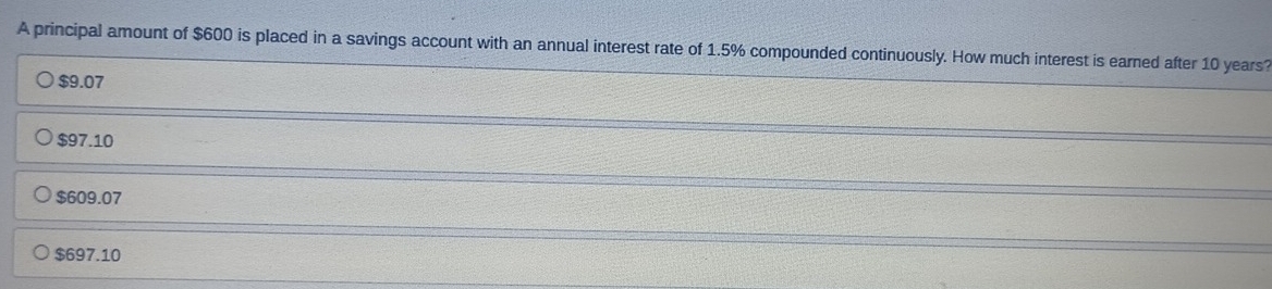 A principal amount of $600 is placed in a savings account with an annual interest rate of 1.5% compounded continuously. How much interest is earned after 10 years?
$9.07
$97.10
$609.07
$697.10