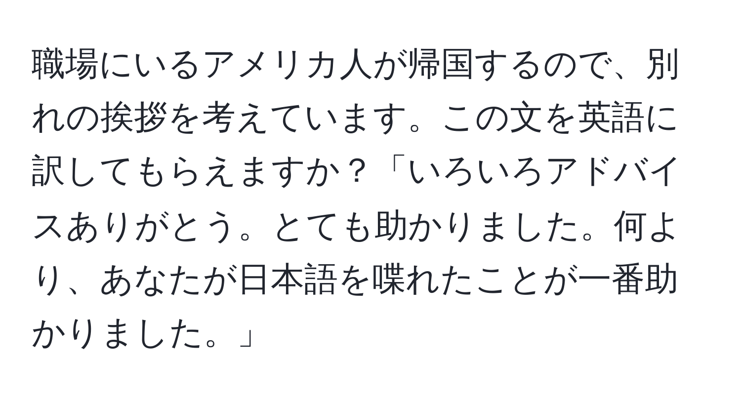 職場にいるアメリカ人が帰国するので、別れの挨拶を考えています。この文を英語に訳してもらえますか？「いろいろアドバイスありがとう。とても助かりました。何より、あなたが日本語を喋れたことが一番助かりました。」