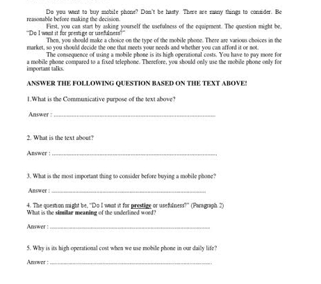 Do you want to buy mobile phone? Don't be hasty. There are many things to consider. Be 
reasonable before making the decision. 
First, you can start by asking yourself the usefulness of the equipment. The question might be 
"Do I want it for prestige or usefulness?" 
Then, you should make a choice on the type of the mobile phone. There are various choices in the 
market, so you should decide the one that meets your needs and whether you can afford it or not. 
The consequence of using a mobile phone is its high operational costs. You have to pay more for 
important talks. a mobile phone compared to a fixed telephone. Therefore, you should only use the mobile phone only for 
ANSWER THE FOLLOWING QUESTION BASED ON THE TEXT ABOVE! 
1.What is the Communicative purpose of the text above? 
Answer :_ 
2. What is the text about? 
Answer :_ 
3. What is the most important thing to consider before buying a mobile phone? 
Answer :_ 
4. The question might be, "Do I want it for prestige or usefulness?'' (Paragraph 2) 
What is the similar meaning of the underlined word? 
Answer :_ 
5. Why is its high operational cost when we use mobile phone in our daily life? 
Answer :_