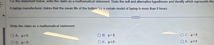 For the statement below, write the claim as a mathematical statement. State the null and alternative hypotheses and identify which represents the
A laptop manufacturer claims that the mean life of the battery for a certain model of laptop is more than 8 hours.
Write the claim as a mathematical statement.
A mu ≥ 8
C. mu <8</tex>
B. mu >8 F.
D. mu =8 E. mu ≤ 8 mu != 8