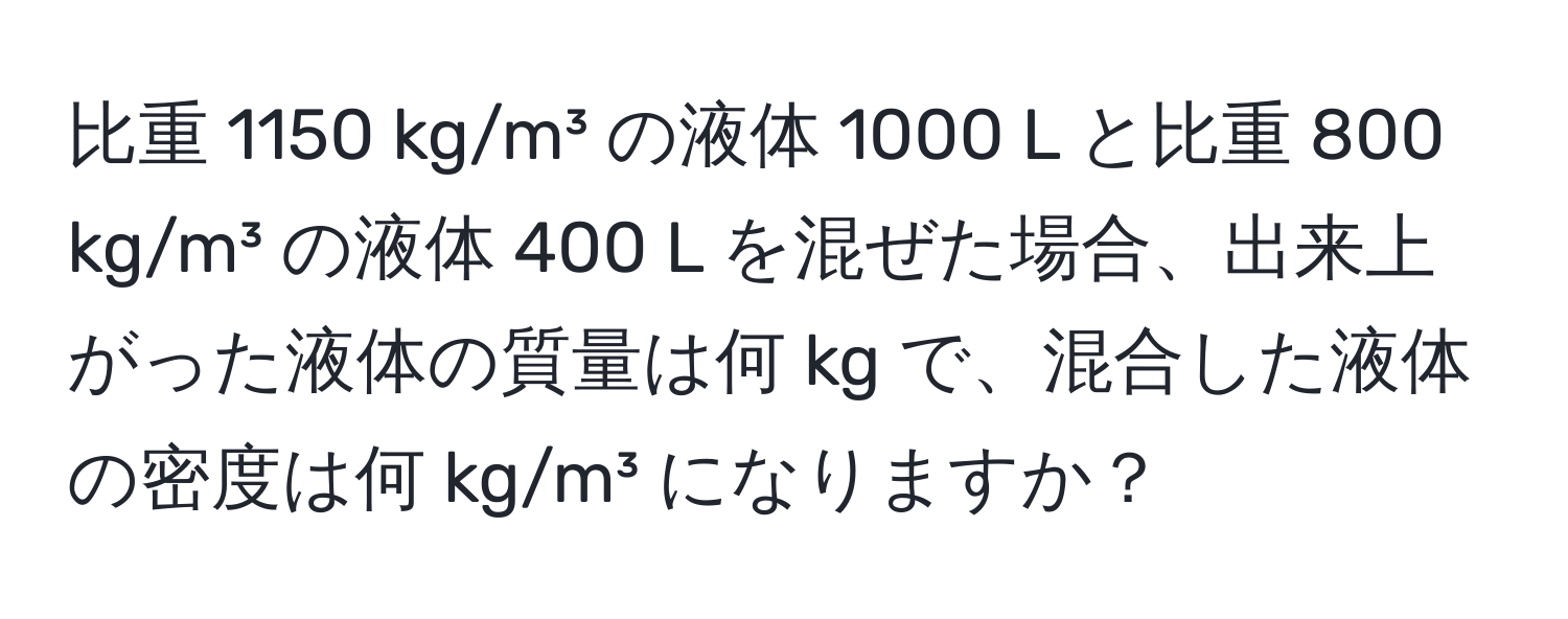 比重 1150 kg/m³ の液体 1000 L と比重 800 kg/m³ の液体 400 L を混ぜた場合、出来上がった液体の質量は何 kg で、混合した液体の密度は何 kg/m³ になりますか？