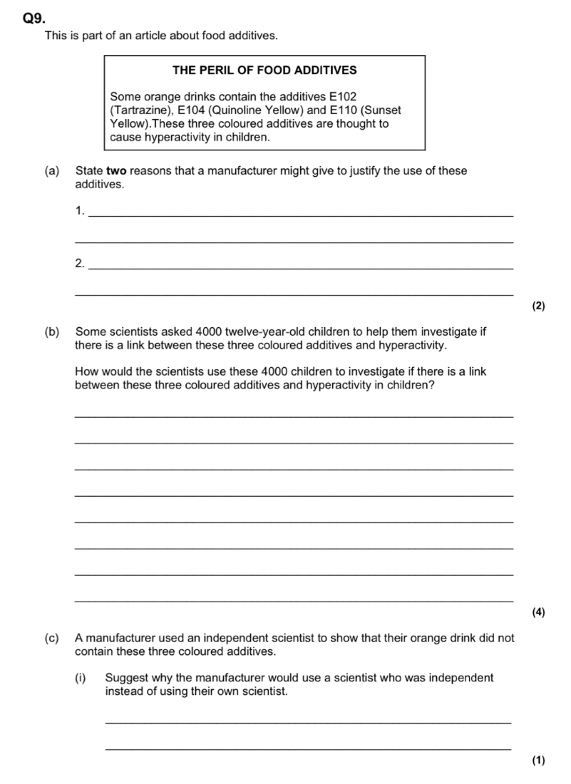 This is part of an article about food additives. 
THE PERIL OF FOOD ADDITIVES 
Some orange drinks contain the additives E102 
(Tartrazine), E104 (Quinoline Yellow) and E110 (Sunset 
Yellow).These three coloured additives are thought to 
cause hyperactivity in children. 
(a) State two reasons that a manufacturer might give to justify the use of these 
additives. 
1._ 
_ 
2._ 
_ 
(2) 
(b) Some scientists asked 4000 twelve-year-old children to help them investigate if 
there is a link between these three coloured additives and hyperactivity. 
How would the scientists use these 4000 children to investigate if there is a link 
between these three coloured additives and hyperactivity in children? 
_ 
_ 
_ 
_ 
_ 
_ 
_ 
_ 
(4) 
(c) A manufacturer used an independent scientist to show that their orange drink did not 
contain these three coloured additives. 
(i) Suggest why the manufacturer would use a scientist who was independent 
instead of using their own scientist. 
_ 
_ 
(1)