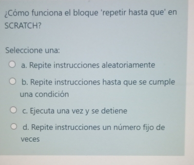 ¿Cómo funciona el bloque 'repetir hasta que' en
SCRATCH？
Seleccione una:
a. Repite instrucciones aleatoriamente
b. Repite instrucciones hasta que se cumple
una condición
c. Ejecuta una vez y se detiene
d. Repite instrucciones un número fijo de
veces